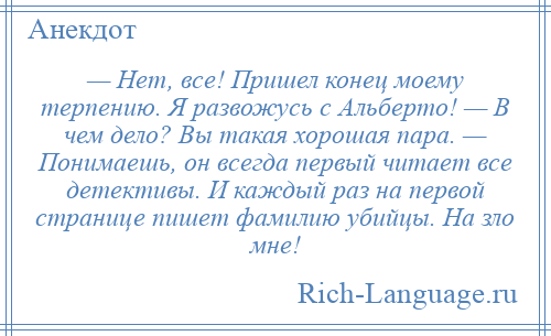 
    — Нет, все! Пришел конец моему терпению. Я развожусь с Альберто! — В чем дело? Вы такая хорошая пара. — Понимаешь, он всегда первый читает все детективы. И каждый раз на первой странице пишет фамилию убийцы. На зло мне!