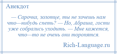 
    — Сарочка, золотце, ты не хочешь нам что—нибудь спеть? — Но, Абраша, гости уже собрались уходить. — Мне кажется, что—то не очень они торопятся.