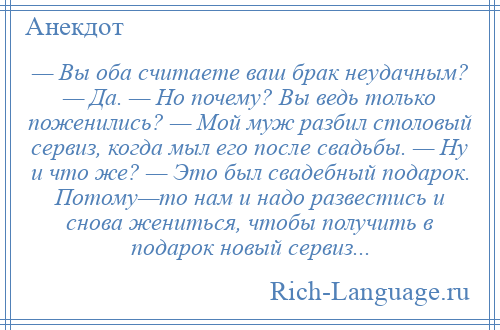 
    — Вы оба считаете ваш брак неудачным? — Да. — Но почему? Вы ведь только поженились? — Мой муж разбил столовый сервиз, когда мыл его после свадьбы. — Ну и что же? — Это был свадебный подарок. Потому—то нам и надо развестись и снова жениться, чтобы получить в подарок новый сервиз...