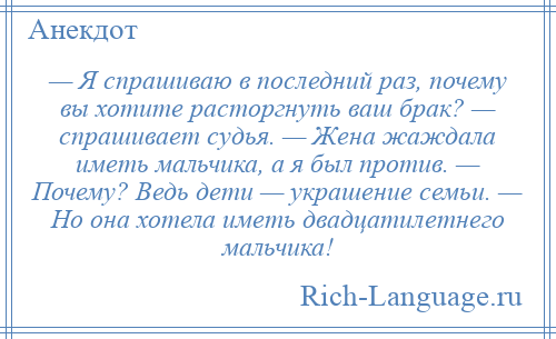 
    — Я спрашиваю в последний раз, почему вы хотите расторгнуть ваш брак? — спрашивает судья. — Жена жаждала иметь мальчика, а я был против. — Почему? Ведь дети — украшение семьи. — Но она хотела иметь двадцатилетнего мальчика!