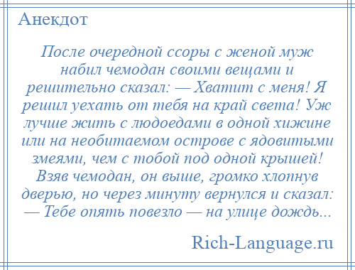 
    После очередной ссоры с женой муж набил чемодан своими вещами и решительно сказал: — Хватит с меня! Я решил уехать от тебя на край света! Уж лучше жить с людоедами в одной хижине или на необитаемом острове с ядовитыми змеями, чем с тобой под одной крышей! Взяв чемодан, он выше, громко хлопнув дверью, но через минуту вернулся и сказал: — Тебе опять повезло — на улице дождь...