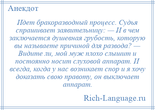 
    Идет бракоразводный процесс. Судья спрашивает заявительницу: — И в чем заключается душевная грубость, которую вы называете причиной для развода? — Видите ли, мой муж плохо слышит и постоянно носит слуховой аппарат. И всегда, когда у нас возникает спор и я хочу доказать свою правоту, он выключает аппарат.