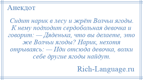 
    Сидит нарик в лесу и жрёт Волчьи ягоды. К нему подходит сердобольная девочка и говорит: — Дяденька, что вы делаете, это же Волчьи ягоды? Нарик, нехотя отрываясь: — Иди отсюда девочка, волки себе другие ягоды найдут.