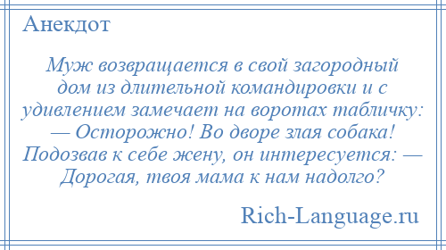 
    Муж возвращается в свой загородный дом из длительной командировки и с удивлением замечает на воротах табличку: — Осторожно! Во дворе злая собака! Подозвав к себе жену, он интересуется: — Дорогая, твоя мама к нам надолго?