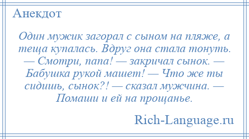 
    Один мужик загорал с сыном на пляже, а теща купалась. Вдруг она стала тонуть. — Смотри, папа! — закричал сынок. — Бабушка рукой машет! — Что же ты сидишь, сынок?! — сказал мужчина. — Помаши и ей на прощанье.