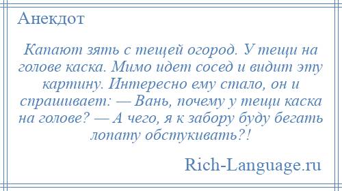 
    Капают зять с тещей огород. У тещи на голове каска. Мимо идет сосед и видит эту картину. Интересно ему стало, он и спрашивает: — Вань, почему у тещи каска на голове? — А чего, я к забору буду бегать лопату обстукивать?!