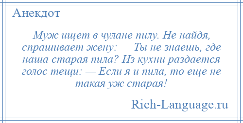 
    Муж ищет в чулане пилу. Не найдя, спрашивает жену: — Ты не знаешь, где наша старая пила? Из кухни раздается голос тещи: — Если я и пила, то еще не такая уж старая!