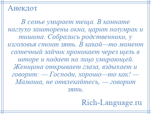 
    В семье умирает теща. В комнате наглухо зашторены окна, царит полумрак и тишина. Собрались родственники, у изголовья стоит зять. В какой—то момент солнечный зайчик проникает через щель в шторе и падает на лицо умирающей. Женщина открывает глаза, вздыхает и говорит: — Господи, хорошо—то как! — Мамаша, не отвлекайтесь, — говорит зять.