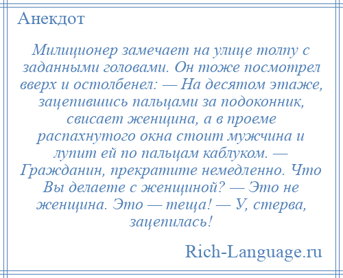 
    Милиционер замечает на улице толпу с заданными головами. Он тоже посмотрел вверх и остолбенел: — На десятом этаже, зацепившись пальцами за подоконник, свисает женщина, а в проеме распахнутого окна стоит мужчина и лупит ей по пальцам каблуком. — Гражданин, прекратите немедленно. Что Вы делаете с женщиной? — Это не женщина. Это — теща! — У, стерва, зацепилась!