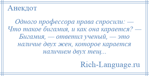 
    Одного профессора права спросили: — Что такое бигамия, и как она карается? — Бигамия, — ответил ученый, — это наличие двух жен, которое карается наличием двух тещ...