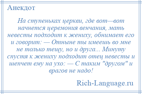 
    На ступеньках церкви, где вот—вот начнется церемония венчания, мать невесты подходит к жениху, обнимает его и говорит: — Отныне ты имеешь во мне не только тещу, но и друга... Минуту спустя к жениху подходит отец невесты и шепчет ему на ухо: — С таким другом и врагов не надо!