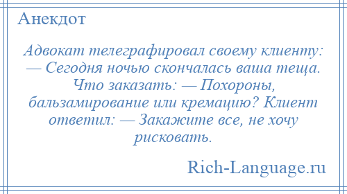 
    Адвокат телеграфировал своему клиенту: — Сегодня ночью скончалась ваша теща. Что заказать: — Похороны, бальзамирование или кремацию? Клиент ответил: — Закажите все, не хочу рисковать.
