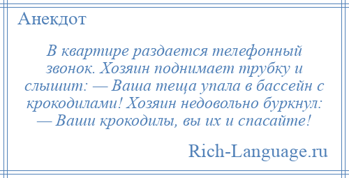 
    В квартире раздается телефонный звонок. Хозяин поднимает трубку и слышит: — Ваша теща упала в бассейн с крокодилами! Хозяин недовольно буркнул: — Ваши крокодилы, вы их и спасайте!