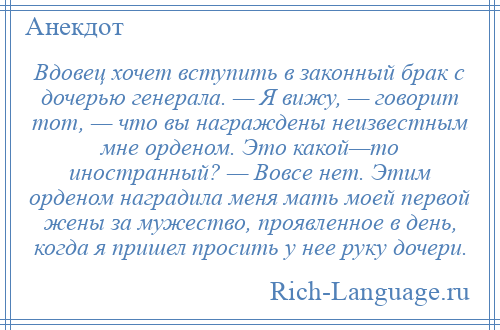 
    Вдовец хочет вступить в законный брак с дочерью генерала. — Я вижу, — говорит тот, — что вы награждены неизвестным мне орденом. Это какой—то иностранный? — Вовсе нет. Этим орденом наградила меня мать моей первой жены за мужество, проявленное в день, когда я пришел просить у нее руку дочери.