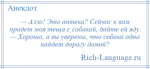 
    — Алло! Это аптека? Сейчас к вам придет моя теща с собакой, дайте ей яду. — Хорошо, а вы уверены, что собака одна найдет дорогу домой?