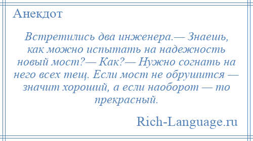 
    Встретились два инженера.— Знаешь, как можно испытать на надежность новый мост?— Как?— Нужно согнать на него всех тещ. Если мост не обрушится — значит хороший, а если наоборот — то прекрасный.