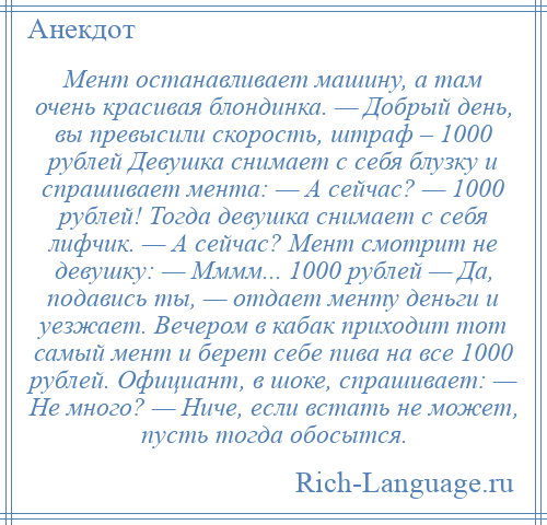 
    Мент останавливает машину, а там очень красивая блондинка. — Добрый день, вы превысили скорость, штраф – 1000 рублей Девушка снимает с себя блузку и спрашивает мента: — А сейчас? — 1000 рублей! Тогда девушка снимает с себя лифчик. — А сейчас? Мент смотрит не девушку: — Мммм... 1000 рублей — Да, подавись ты, — отдает менту деньги и уезжает. Вечером в кабак приходит тот самый мент и берет себе пива на все 1000 рублей. Официант, в шоке, спрашивает: — Не много? — Ниче, если встать не может, пусть тогда обосытся.