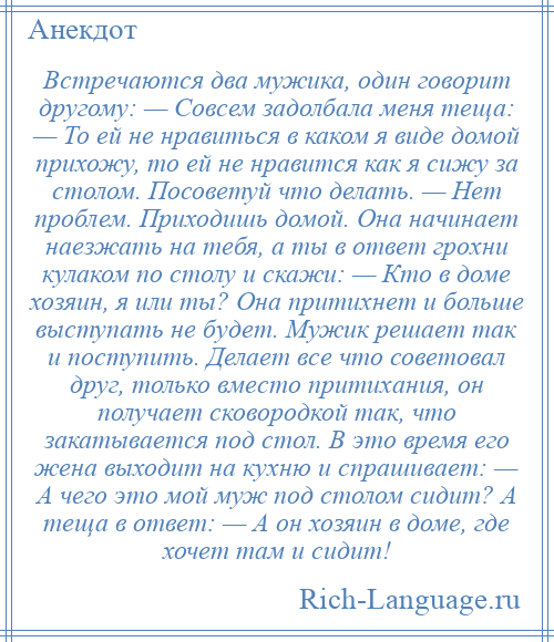 
    Встречаются два мужика, один говорит другому: — Совсем задолбала меня теща: — То ей не нравиться в каком я виде домой прихожу, то ей не нравится как я сижу за столом. Посоветуй что делать. — Нет проблем. Приходишь домой. Она начинает наезжать на тебя, а ты в ответ грохни кулаком по столу и скажи: — Кто в доме хозяин, я или ты? Она притихнет и больше выступать не будет. Мужик решает так и поступить. Делает все что советовал друг, только вместо притихания, он получает сковородкой так, что закатывается под стол. В это время его жена выходит на кухню и спрашивает: — А чего это мой муж под столом сидит? А теща в ответ: — А он хозяин в доме, где хочет там и сидит!