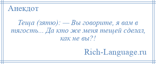 
    Теща (зятю): — Вы говорите, я вам в тягость... Да кто же меня тещей сделал, как не вы?!