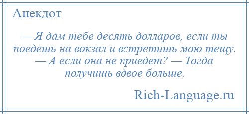 
    — Я дам тебе десять долларов, если ты поедешь на вокзал и встретишь мою тещу. — А если она не приедет? — Тогда получишь вдвое больше.