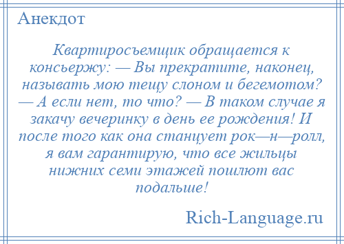 
    Квартиросъемщик обращается к консьержу: — Вы прекратите, наконец, называть мою тещу слоном и бегемотом? — А если нет, то что? — В таком случае я закачу вечеринку в день ее рождения! И после того как она станцует рок—н—ролл, я вам гарантирую, что все жильцы нижних семи этажей пошлют вас подальше!