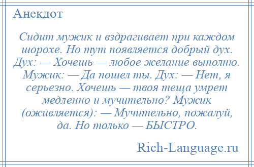 
    Сидит мужик и вздрагивает при каждом шорохе. Но тут появляется добрый дух. Дух: — Хочешь — любое желание выполню. Мужик: — Да пошел ты. Дух: — Нет, я серьезно. Хочешь — твоя теща умрет медленно и мучительно? Мужик (оживляется): — Мучительно, пожалуй, да. Но только — БЫСТРО.