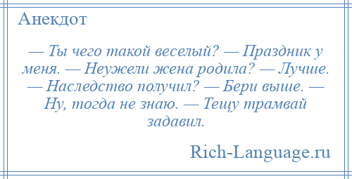 
    — Ты чего такой веселый? — Праздник у меня. — Неужели жена родила? — Лучше. — Наследство получил? — Бери выше. — Ну, тогда не знаю. — Тещу трамвай задавил.