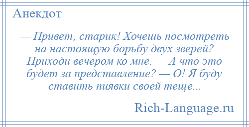 
    — Привет, старик! Хочешь посмотреть на настоящую борьбу двух зверей? Приходи вечером ко мне. — А что это будет за представление? — О! Я буду ставить пиявки своей теще...