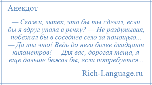 
    — Скажи, зятек, что бы ты сделал, если бы я вдруг упала в речку? — Не раздумывая, побежал бы в соседнее село за помощью... — Да ты что! Ведь до него более двадцати километров! — Для вас, дорогая теща, я еще дальше бежал бы, если потребуется...