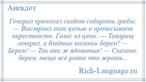 
    Генерал припахал солдат собирать грибы: — Выстроил полк цепью и прочесывает окрестности. Голос из цепи: — Товарищ генерал, а бледные поганки берем? — Берем! — Так они ж ядовитые! — Сказано: берем, теще все равно что жрать...