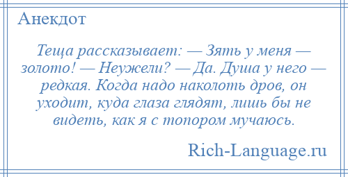 
    Теща рассказывает: — Зять у меня — золото! — Неужели? — Да. Душа у него — редкая. Когда надо наколоть дров, он уходит, куда глаза глядят, лишь бы не видеть, как я с топором мучаюсь.