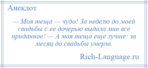 
    — Моя теща — чудо! За неделю до моей свадьбы с ее дочерью выдала мне все приданное! — А моя теща еще лучше: за месяц до свадьбы умерла.