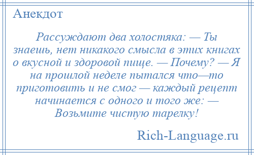 
    Рассуждают два холостяка: — Ты знаешь, нет никакого смысла в этих книгах о вкусной и здоровой пище. — Почему? — Я на прошлой неделе пытался что—то приготовить и не смог — каждый рецепт начинается с одного и того же: — Возьмите чистую тарелку!