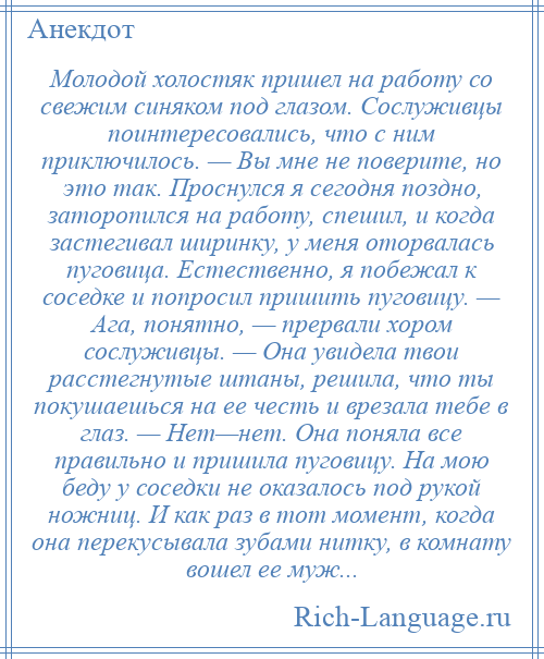 
    Молодой холостяк пришел на работу со свежим синяком под глазом. Сослуживцы поинтересовались, что с ним приключилось. — Вы мне не поверите, но это так. Проснулся я сегодня поздно, заторопился на работу, спешил, и когда застегивал ширинку, у меня оторвалась пуговица. Естественно, я побежал к соседке и попросил пришить пуговицу. — Ага, понятно, — прервали хором сослуживцы. — Она увидела твои расстегнутые штаны, решила, что ты покушаешься на ее честь и врезала тебе в глаз. — Нет—нет. Она поняла все правильно и пришила пуговицу. На мою беду у соседки не оказалось под рукой ножниц. И как раз в тот момент, когда она перекусывала зубами нитку, в комнату вошел ее муж...