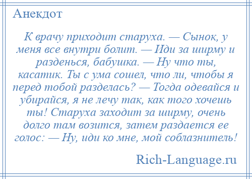 
    К врачу приходит старуха. — Сынок, у меня все внутри болит. — Иди за ширму и разденься, бабушка. — Ну что ты, касатик. Ты с ума сошел, что ли, чтобы я перед тобой разделась? — Тогда одевайся и убирайся, я не лечу так, как того хочешь ты! Старуха заходит за ширму, очень долго там возится, затем раздается ее голос: — Ну, иди ко мне, мой соблазнитель!