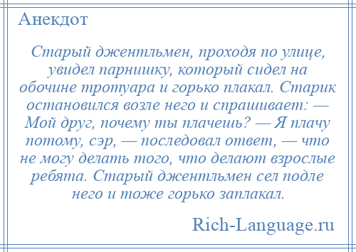 
    Старый джентльмен, проходя по улице, увидел парнишку, который сидел на обочине тротуара и горько плакал. Старик остановился возле него и спрашивает: — Мой друг, почему ты плачешь? — Я плачу потому, сэр, — последовал ответ, — что не могу делать того, что делают взрослые ребята. Старый джентльмен сел подле него и тоже горько заплакал.