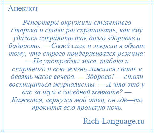 
    Репортеры окружили столетнего старика и стали расспрашивать, как ему удалось сохранить так долго здоровье и бодрость. — Своей силе и энергии я обязан тому, что строго придерживался режима: — Не употреблял мяса, табака и спиртного и всю жизнь ложился спать в девять часов вечера. — Здорово! — стали восхищаться журналисты. — А что это у вас за шум в соседней комнате? — Кажется, вернулся мой отец, он где—то прокутил всю прошлую ночь.