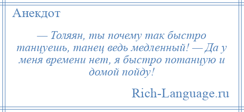 
    — Толяян, ты почему так быстро танцуешь, танец ведь медленный! — Да у меня времени нет, я быстро потанцую и домой пойду!