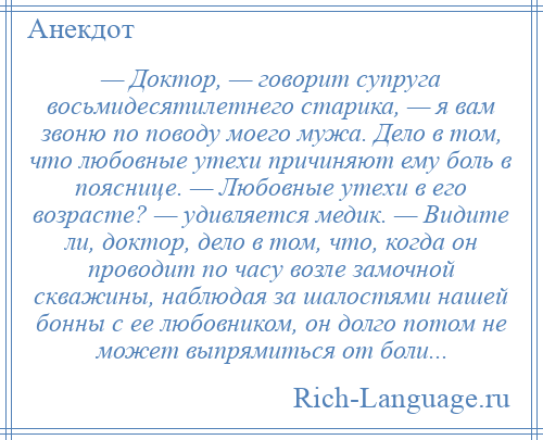 
    — Доктор, — говорит супруга восьмидесятилетнего старика, — я вам звоню по поводу моего мужа. Дело в том, что любовные утехи причиняют ему боль в пояснице. — Любовные утехи в его возрасте? — удивляется медик. — Видите ли, доктор, дело в том, что, когда он проводит по часу возле замочной скважины, наблюдая за шалостями нашей бонны с ее любовником, он долго потом не может выпрямиться от боли...