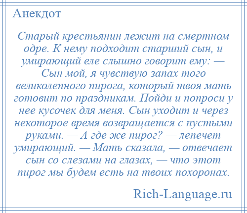 
    Старый крестьянин лежит на смертном одре. К нему подходит старший сын, и умирающий еле слышно говорит ему: — Сын мой, я чувствую запах того великолепного пирога, который твоя мать готовит по праздникам. Пойди и попроси у нее кусочек для меня. Сын уходит и через некоторое время возвращается с пустыми руками. — А где же пирог? — лепечет умирающий. — Мать сказала, — отвечает сын со слезами на глазах, — что этот пирог мы будем есть на твоих похоронах.