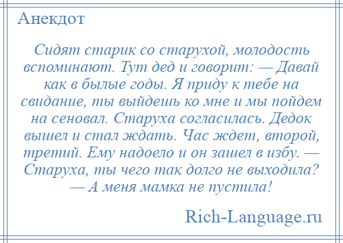 
    Сидят старик со старухой, молодость вспоминают. Тут дед и говорит: — Давай как в былые годы. Я приду к тебе на свидание, ты выйдешь ко мне и мы пойдем на сеновал. Старуха согласилась. Дедок вышел и стал ждать. Час ждет, второй, третий. Ему надоело и он зашел в избу. — Старуха, ты чего так долго не выходила? — А меня мамка не пустила!