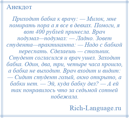 
    Приходит бабка к врачу: — Милок, мне помирать пора а я все в девках. Помоги, я вот 400 рублей принесла. Врач подумал—подумал: — Ладно. Зовет студента—практиканта: — Надо с бабкой переспать. Сделаешь — стольник. Студент согласился и врач ушел. Заходит бабка. Один, два, три, четыре часа прошло, а бабка не выходит. Врач входит и видит: — Сидит студент голый, окно открыто, а бабки нет. — Эй, куда бабку дел? — А ей так понравилось что за седьмой сотней побежала.