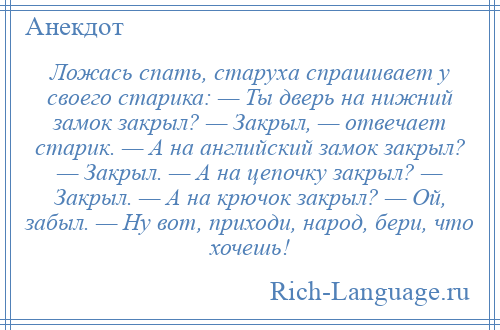 
    Ложась спать, старуха спрашивает у своего старика: — Ты дверь на нижний замок закрыл? — Закрыл, — отвечает старик. — А на английский замок закрыл? — Закрыл. — А на цепочку закрыл? — Закрыл. — А на крючок закрыл? — Ой, забыл. — Ну вот, приходи, народ, бери, что хочешь!