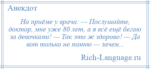 
    На приёме у врача: — Послушайте, доктор, мне уже 80 лет, а я всё ещё бегаю за девочками! — Так это ж здорово! — Да вот только не помню — зачем...