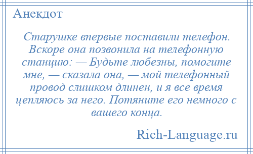 
    Старушке впервые поставили телефон. Вскоре она позвонила на телефонную станцию: — Будьте любезны, помогите мне, — сказала она, — мой телефонный провод слишком длинен, и я все время цепляюсь за него. Потяните его немного с вашего конца.