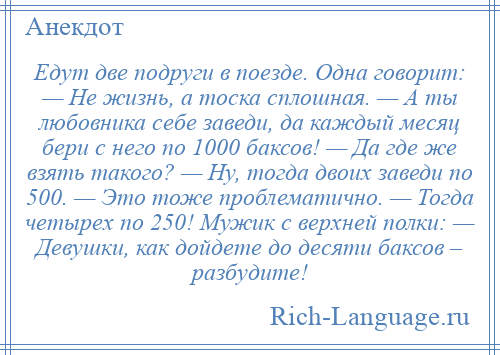 
    Едут две подруги в поезде. Одна говорит: — Не жизнь, а тоска сплошная. — А ты любовника себе заведи, да каждый месяц бери с него по 1000 баксов! — Да где же взять такого? — Ну, тогда двоих заведи по 500. — Это тоже проблематично. — Тогда четырех по 250! Мужик с верхней полки: — Девушки, как дойдете до десяти баксов – разбудите!