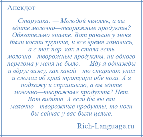 
    Старушка: — Молодой человек, а вы едите молочно—творожные продукты? Обязательно ешьте. Вот раньше у меня были кости хрупкие, и все время ломались, а с тех пор, как я стала есть молочно—творожные продукты, ни одного перелома у меня не было. — Иду я однажды и вдруг вижу, как какой—то старичок упал и сломал об край тротуара обе ноги. А я подхожу и спрашиваю, а вы едите молочно—творожные продукты? Нет. Вот видите. А если бы вы ели молочно—творожные продукты, то ноги бы сейчас у вас были целые.