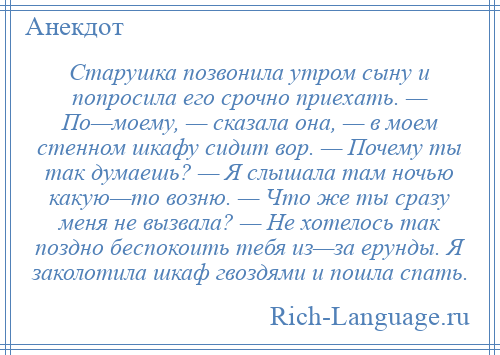 
    Старушка позвонила утром сыну и попросила его срочно приехать. — По—моему, — сказала она, — в моем стенном шкафу сидит вор. — Почему ты так думаешь? — Я слышала там ночью какую—то возню. — Что же ты сразу меня не вызвала? — Не хотелось так поздно беспокоить тебя из—за ерунды. Я заколотила шкаф гвоздями и пошла спать.