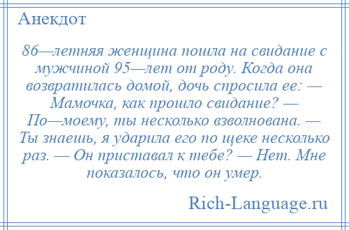 
    86—летняя женщина пошла на свидание с мужчиной 95—лет от роду. Когда она возвратилась домой, дочь спросила ее: — Мамочка, как прошло свидание? — По—моему, ты несколько взволнована. — Ты знаешь, я ударила его по щеке несколько раз. — Он приставал к тебе? — Нет. Мне показалось, что он умер.
