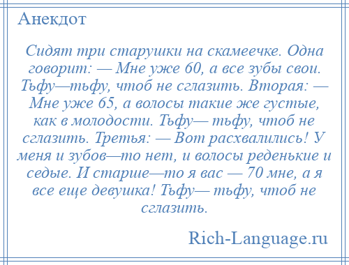 
    Сидят три старушки на скамеечке. Одна говорит: — Мне уже 60, а все зубы свои. Тьфу—тьфу, чтоб не сглазить. Вторая: — Мне уже 65, а волосы такие же густые, как в молодости. Тьфу— тьфу, чтоб не сглазить. Третья: — Вот расхвалились! У меня и зубов—то нет, и волосы реденькие и седые. И старше—то я вас — 70 мне, а я все еще девушка! Тьфу— тьфу, чтоб не сглазить.